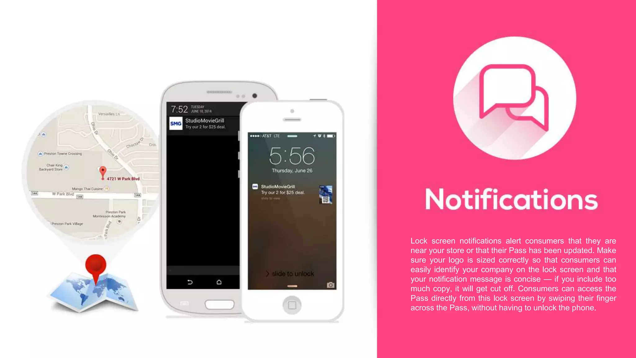 Lock screen notifications alert consumers that they are
near your store or that their Pass has been updated. Make
sure your logo is sized correctly so that consumers can
easily identify your company on the lock screen and that
your notification message is concise — if you include too
much copy, it will get cut off. Consumers can access the
Pass directly from this lock screen by swiping their finger
across the Pass, without having to unlock the phone.
 
