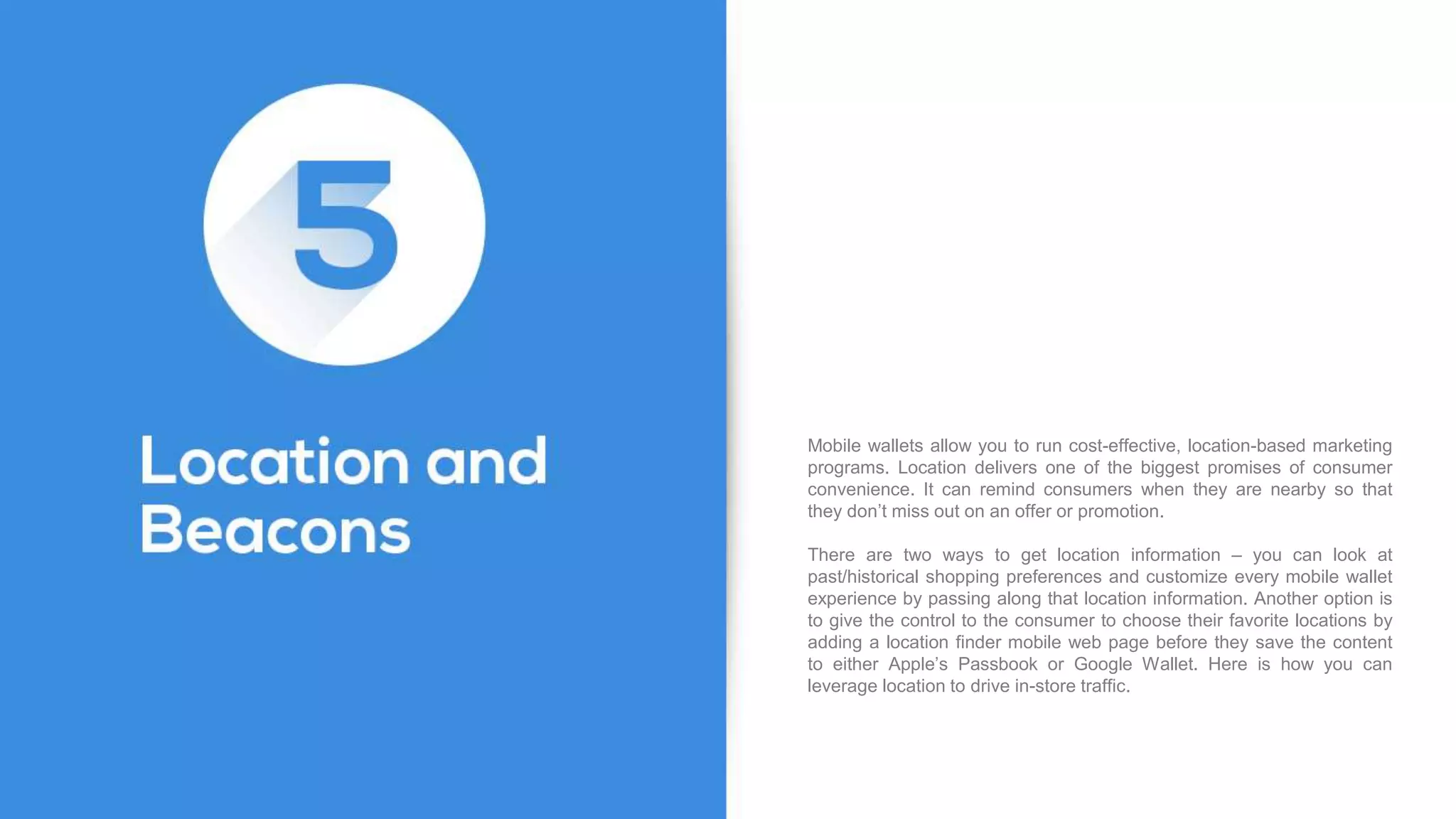 Mobile wallets allow you to run cost-effective, location-based marketing
programs. Location delivers one of the biggest promises of consumer
convenience. It can remind consumers when they are nearby so that
they don’t miss out on an offer or promotion.
There are two ways to get location information – you can look at
past/historical shopping preferences and customize every mobile wallet
experience by passing along that location information. Another option is
to give the control to the consumer to choose their favorite locations by
adding a location finder mobile web page before they save the content
to either Apple’s Passbook or Google Wallet. Here is how you can
leverage location to drive in-store traffic.
 