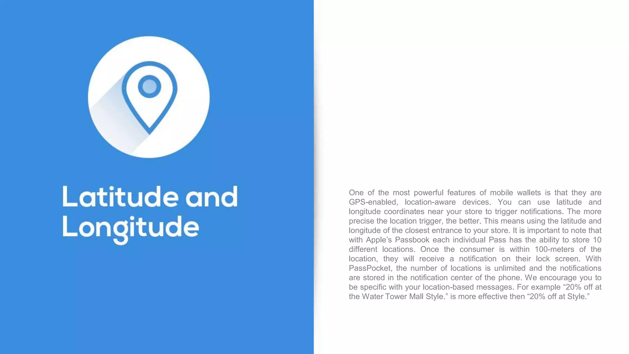 One of the most powerful features of mobile wallets is that they are
GPS-enabled, location-aware devices. You can use latitude and
longitude coordinates near your store to trigger notifications. The more
precise the location trigger, the better. This means using the latitude and
longitude of the closest entrance to your store. It is important to note that
with Apple’s Passbook each individual Pass has the ability to store 10
different locations. Once the consumer is within 100-meters of the
location, they will receive a notification on their lock screen. With
PassPocket, the number of locations is unlimited and the notifications
are stored in the notification center of the phone. We encourage you to
be specific with your location-based messages. For example “20% off at
the Water Tower Mall Style.” is more effective then “20% off at Style.”
 