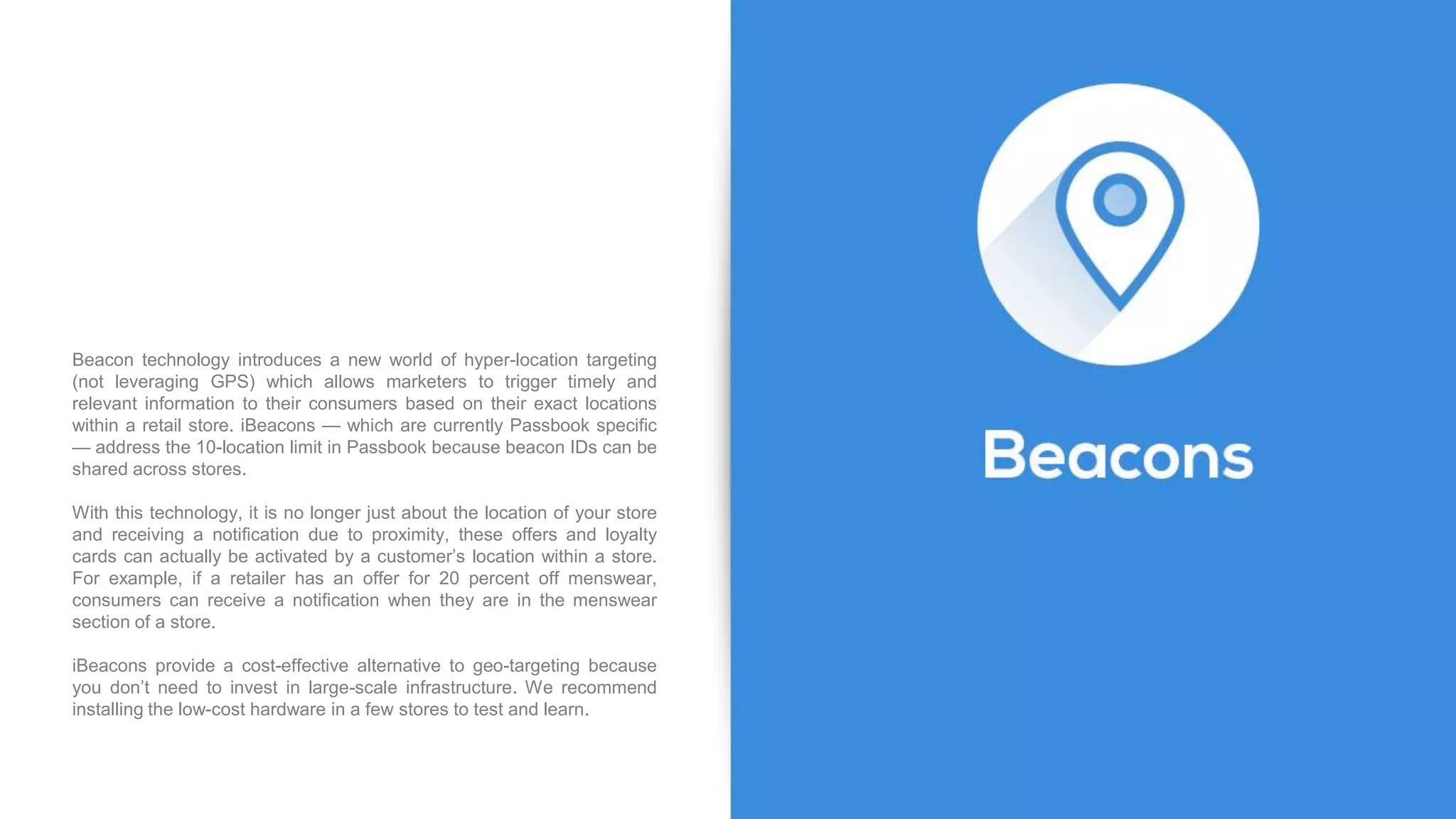 Beacon technology introduces a new world of hyper-location targeting
(not leveraging GPS) which allows marketers to trigger timely and
relevant information to their consumers based on their exact locations
within a retail store. iBeacons — which are currently Passbook specific
— address the 10-location limit in Passbook because beacon IDs can be
shared across stores.
With this technology, it is no longer just about the location of your store
and receiving a notification due to proximity, these offers and loyalty
cards can actually be activated by a customer’s location within a store.
For example, if a retailer has an offer for 20 percent off menswear,
consumers can receive a notification when they are in the menswear
section of a store.
iBeacons provide a cost-effective alternative to geo-targeting because
you don’t need to invest in large-scale infrastructure. We recommend
installing the low-cost hardware in a few stores to test and learn.
 