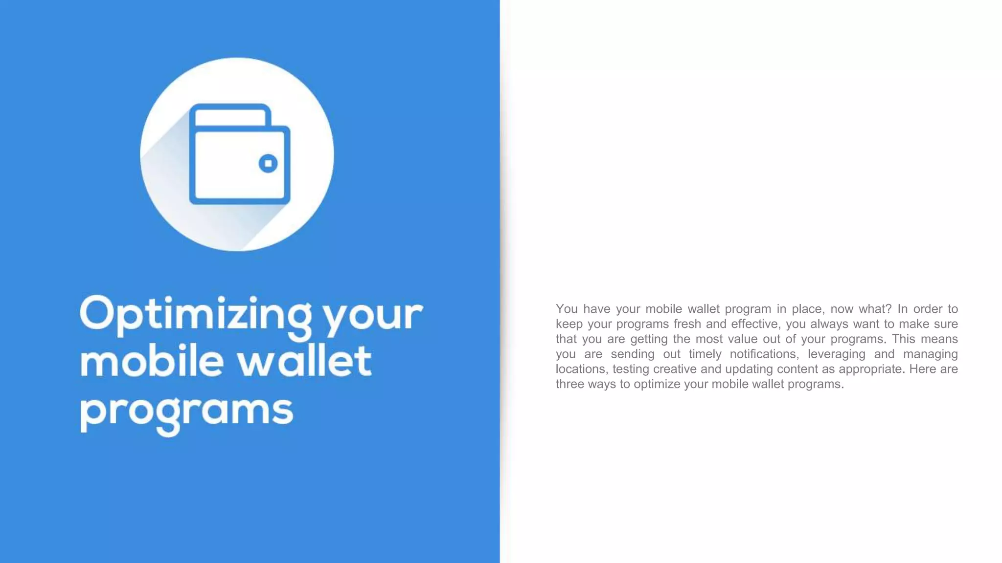 You have your mobile wallet program in place, now what? In order to
keep your programs fresh and effective, you always want to make sure
that you are getting the most value out of your programs. This means
you are sending out timely notifications, leveraging and managing
locations, testing creative and updating content as appropriate. Here are
three ways to optimize your mobile wallet programs.
 