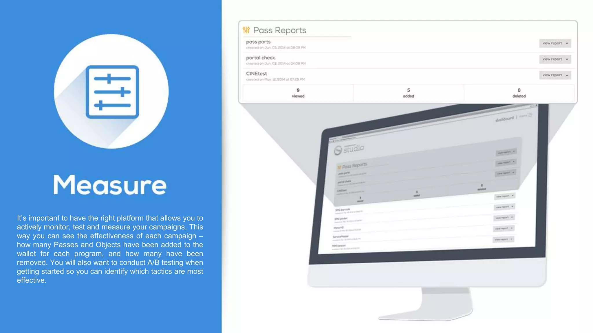 It’s important to have the right platform that allows you to
actively monitor, test and measure your campaigns. This
way you can see the effectiveness of each campaign –
how many Passes and Objects have been added to the
wallet for each program, and how many have been
removed. You will also want to conduct A/B testing when
getting started so you can identify which tactics are most
effective.
 