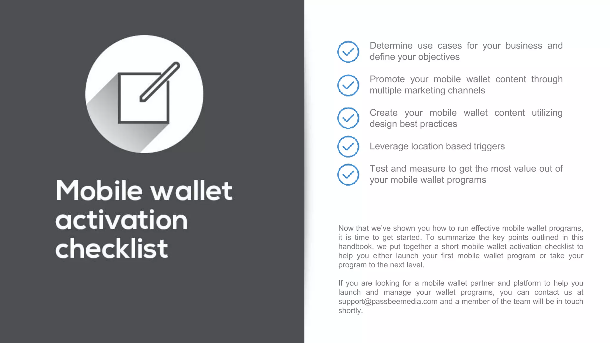 Now that we’ve shown you how to run effective mobile wallet programs,
it is time to get started. To summarize the key points outlined in this
handbook, we put together a short mobile wallet activation checklist to
help you either launch your first mobile wallet program or take your
program to the next level.
If you are looking for a mobile wallet partner and platform to help you
launch and manage your wallet programs, you can contact us at
support@passbeemedia.com and a member of the team will be in touch
shortly.
Determine use cases for your business and
define your objectives
Promote your mobile wallet content through
multiple marketing channels
Create your mobile wallet content utilizing
design best practices
Leverage location based triggers
Test and measure to get the most value out of
your mobile wallet programs
 