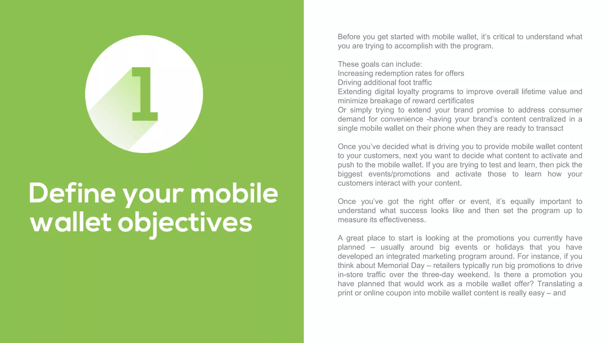 Before you get started with mobile wallet, it’s critical to understand what
you are trying to accomplish with the program.
These goals can include:
Increasing redemption rates for offers
Driving additional foot traffic
Extending digital loyalty programs to improve overall lifetime value and
minimize breakage of reward certificates
Or simply trying to extend your brand promise to address consumer
demand for convenience -having your brand’s content centralized in a
single mobile wallet on their phone when they are ready to transact
Once you’ve decided what is driving you to provide mobile wallet content
to your customers, next you want to decide what content to activate and
push to the mobile wallet. If you are trying to test and learn, then pick the
biggest events/promotions and activate those to learn how your
customers interact with your content.
Once you’ve got the right offer or event, it’s equally important to
understand what success looks like and then set the program up to
measure its effectiveness.
A great place to start is looking at the promotions you currently have
planned – usually around big events or holidays that you have
developed an integrated marketing program around. For instance, if you
think about Memorial Day – retailers typically run big promotions to drive
in-store traffic over the three-day weekend. Is there a promotion you
have planned that would work as a mobile wallet offer? Translating a
print or online coupon into mobile wallet content is really easy – and
 