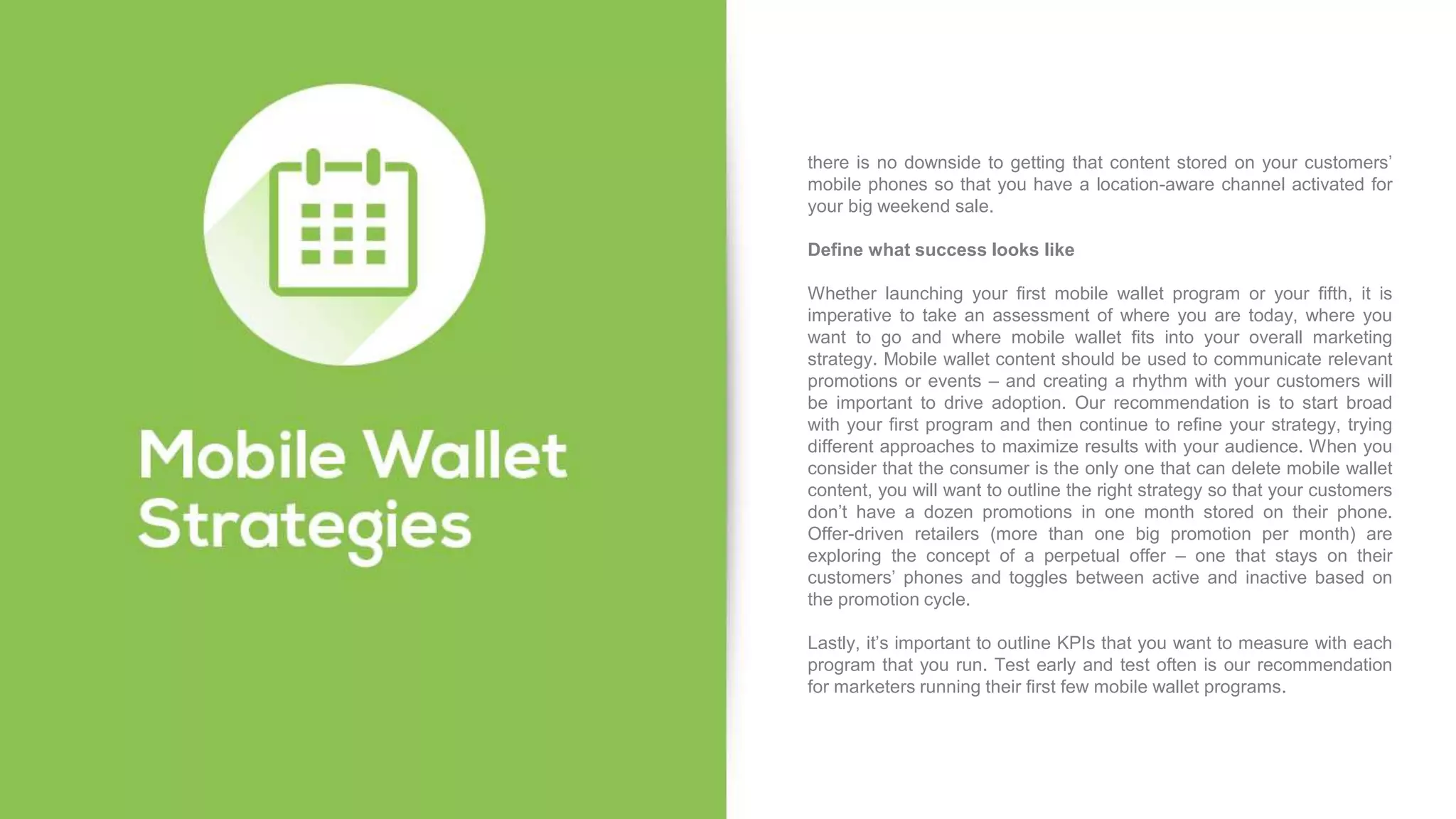 there is no downside to getting that content stored on your customers’
mobile phones so that you have a location-aware channel activated for
your big weekend sale.
Define what success looks like
Whether launching your first mobile wallet program or your fifth, it is
imperative to take an assessment of where you are today, where you
want to go and where mobile wallet fits into your overall marketing
strategy. Mobile wallet content should be used to communicate relevant
promotions or events – and creating a rhythm with your customers will
be important to drive adoption. Our recommendation is to start broad
with your first program and then continue to refine your strategy, trying
different approaches to maximize results with your audience. When you
consider that the consumer is the only one that can delete mobile wallet
content, you will want to outline the right strategy so that your customers
don’t have a dozen promotions in one month stored on their phone.
Offer-driven retailers (more than one big promotion per month) are
exploring the concept of a perpetual offer – one that stays on their
customers’ phones and toggles between active and inactive based on
the promotion cycle.
Lastly, it’s important to outline KPIs that you want to measure with each
program that you run. Test early and test often is our recommendation
for marketers running their first few mobile wallet programs.
 