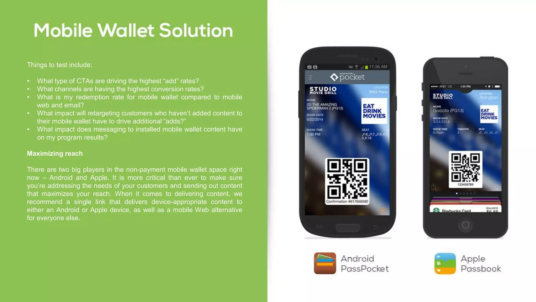 Things to test include:
• What type of CTAs are driving the highest “add” rates?
• What channels are having the highest conversion rates?
• What is my redemption rate for mobile wallet compared to mobile
web and email?
• What impact will retargeting customers who haven’t added content to
their mobile wallet have to drive additional “adds?”
• What impact does messaging to installed mobile wallet content have
on my program results?
Maximizing reach
There are two big players in the non-payment mobile wallet space right
now – Android and Apple. It is more critical than ever to make sure
you’re addressing the needs of your customers and sending out content
that maximizes your reach. When it comes to delivering content, we
recommend a single link that delivers device-appropriate content to
either an Android or Apple device, as well as a mobile Web alternative
for everyone else.
 