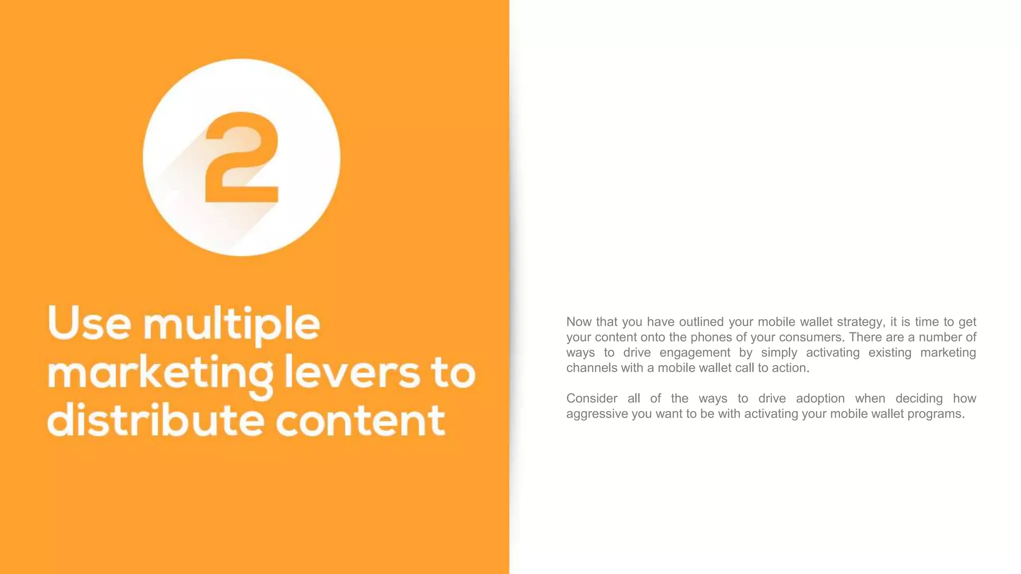 Now that you have outlined your mobile wallet strategy, it is time to get
your content onto the phones of your consumers. There are a number of
ways to drive engagement by simply activating existing marketing
channels with a mobile wallet call to action.
Consider all of the ways to drive adoption when deciding how
aggressive you want to be with activating your mobile wallet programs.
 