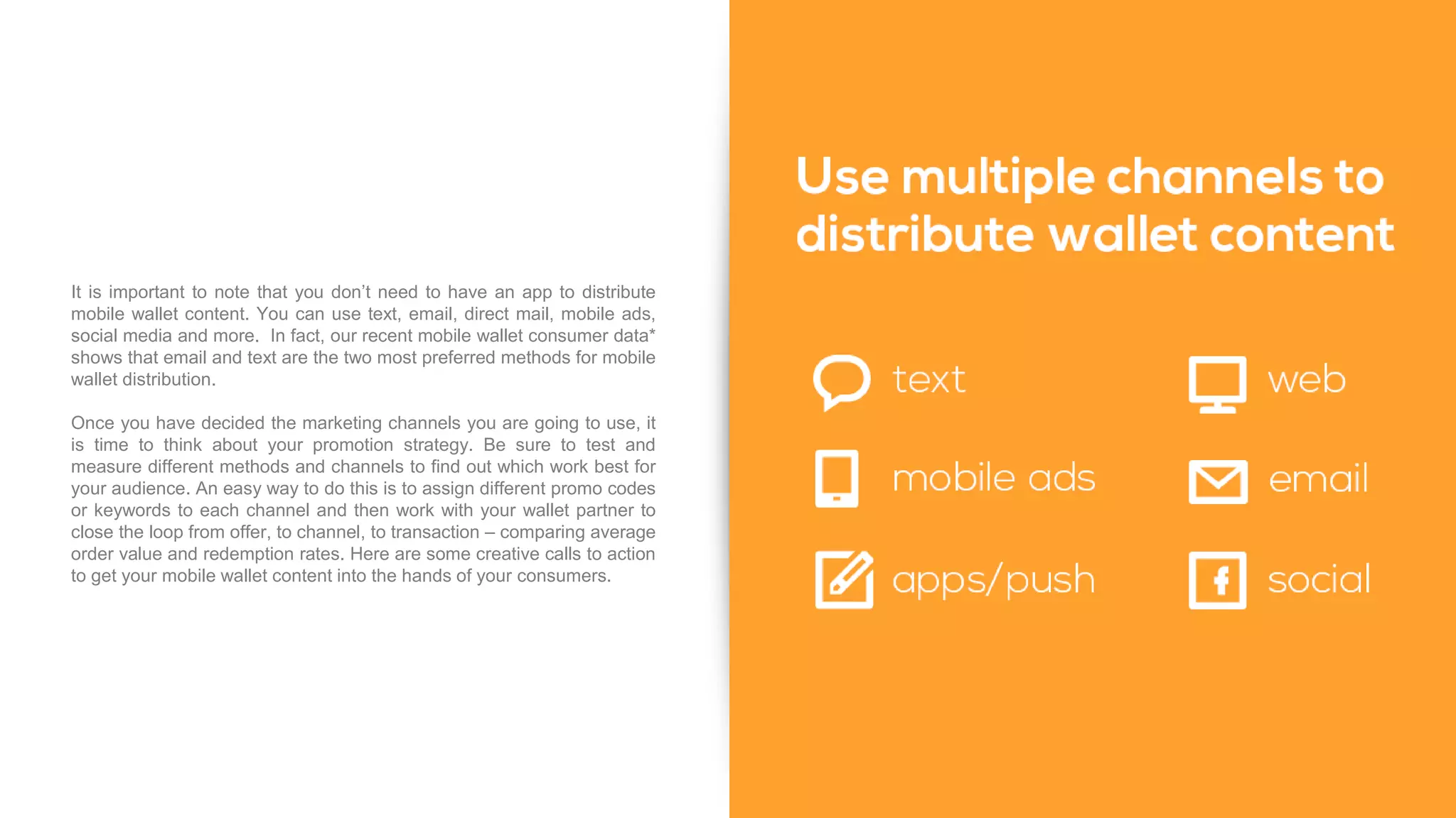 It is important to note that you don’t need to have an app to distribute
mobile wallet content. You can use text, email, direct mail, mobile ads,
social media and more. In fact, our recent mobile wallet consumer data*
shows that email and text are the two most preferred methods for mobile
wallet distribution.
Once you have decided the marketing channels you are going to use, it
is time to think about your promotion strategy. Be sure to test and
measure different methods and channels to find out which work best for
your audience. An easy way to do this is to assign different promo codes
or keywords to each channel and then work with your wallet partner to
close the loop from offer, to channel, to transaction – comparing average
order value and redemption rates. Here are some creative calls to action
to get your mobile wallet content into the hands of your consumers.
 