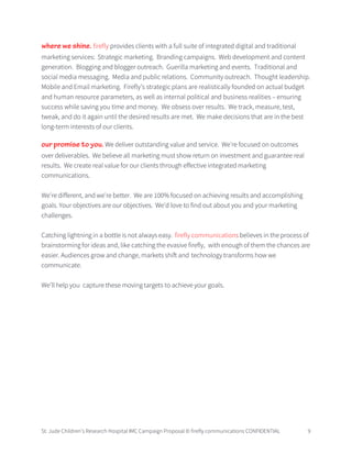 St. Jude Children’s Research Hospital IMC Campaign Proposal © firefly communications CONFIDENTIAL 9
where we shine. firefly provides clients with a full suite of integrated digital and traditional
marketing services: Strategic marketing. Branding campaigns. Web development and content
generation. Blogging and blogger outreach. Guerilla marketing and events. Traditional and
social media messaging. Media and public relations. Community outreach. Thought leadership.
Mobile and Email marketing. Firefly’s strategic plans are realistically founded on actual budget
and human resource parameters, as well as internal political and business realities – ensuring
success while saving you time and money. We obsess over results. We track, measure, test,
tweak, and do it again until the desired results are met. We make decisions that are in the best
long-term interests of our clients.
our promise to you. We deliver outstanding value and service. We're focused on outcomes
over deliverables. We believe all marketing must show return on investment and guarantee real
results. We create real value for our clients through effective integrated marketing
communications.
We're different, and we're better. We are 100% focused on achieving results and accomplishing
goals. Your objectives are our objectives. We'd love to find out about you and your marketing
challenges.
Catching lightning in a bottle is not always easy. firefly communications believes in the process of
brainstorming for ideas and, like catching the evasive firefly, with enough of them the chances are
easier. Audiences grow and change, markets shift and technology transforms how we
communicate.
We’ll help you capture these moving targets to achieve your goals.
 