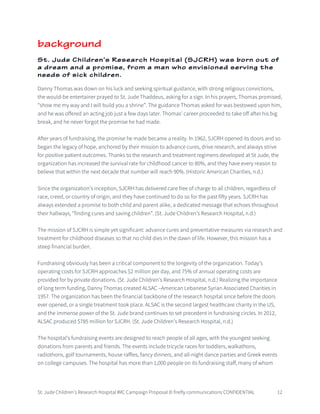 St. Jude Children’s Research Hospital IMC Campaign Proposal © firefly communications CONFIDENTIAL 12
background
St. Jude Children’s Research Hospital (SJCRH) was born out of
a dream and a promise, from a man who envisioned serving the
needs of sick children.
Danny Thomas was down on his luck and seeking spiritual guidance, with strong religious convictions,
the would-be entertainer prayed to St. Jude Thaddeus, asking for a sign. In his prayers, Thomas promised,
“show me my way and I will build you a shrine”. The guidance Thomas asked for was bestowed upon him,
and he was offered an acting job just a few days later. Thomas’ career proceeded to take off after his big
break, and he never forgot the promise he had made.
After years of fundraising, the promise he made became a reality. In 1962, SJCRH opened its doors and so
began the legacy of hope, anchored by their mission to advance cures, drive research, and always strive
for positive patient outcomes. Thanks to the research and treatment regimens developed at St Jude, the
organization has increased the survival rate for childhood cancer to 80%, and they have every reason to
believe that within the next decade that number will reach 90%. (Historic American Charities, n.d.)
Since the organization’s inception, SJCRH has delivered care free of charge to all children, regardless of
race, creed, or country of origin, and they have continued to do so for the past fifty years. SJCRH has
always extended a promise to both child and parent alike, a dedicated message that echoes throughout
their hallways, “finding cures and saving children”. (St. Jude Children’s Research Hospital, n.d.)
The mission of SJCRH is simple yet significant: advance cures and preventative measures via research and
treatment for childhood diseases so that no child dies in the dawn of life. However, this mission has a
steep financial burden.
Fundraising obviously has been a critical component to the longevity of the organization. Today’s
operating costs for SJCRH approaches $2 million per day, and 75% of annual operating costs are
provided for by private donations. (St. Jude Children’s Research Hospital, n.d.) Realizing the importance
of long term funding, Danny Thomas created ALSAC –American Lebanese Syrian Associated Charities in
1957. The organization has been the financial backbone of the research hospital since before the doors
ever opened, or a single treatment took place. ALSAC is the second largest healthcare charity in the US,
and the immense power of the St. Jude brand continues to set precedent in fundraising circles. In 2012,
ALSAC produced $785 million for SJCRH. (St. Jude Children’s Research Hospital, n.d.)
The hospital’s fundraising events are designed to reach people of all ages, with the youngest seeking
donations from parents and friends. The events include tricycle races for toddlers, walkathons,
radiothons, golf tournaments, house raffles, fancy dinners, and all-night dance parties and Greek events
on college campuses. The hospital has more than 1,000 people on its fundraising staff, many of whom
 