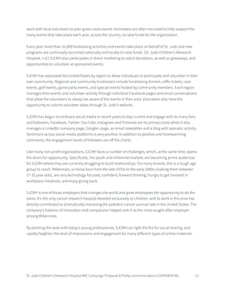 St. Jude Children’s Research Hospital IMC Campaign Proposal © firefly communications CONFIDENTIAL 13
work with local volunteers to plan grass-roots events. Volunteers are often recruited to help support the
many events that take place each year, across the country, to raise funds for the organization.
Every year more than 31,000 fundraising activities and events take place on behalf of St. Jude and new
programs are continually launched nationally and locally to raise funds. (St. Jude Children’s Research
Hospital, n.d.) SJCRH also participates in direct marketing to solicit donations, as well as giveaways, and
opportunities to volunteer at sponsored events.
SJCRH has separated the United States by region to allow individuals to participate and volunteer in their
own community. Regional and community fundraisers include fundraising dinners, raffle tickets, race
events, golf events, game party events, and special events hosted by community members. Each region
manages their events and volunteer activity through individual Facebook pages and email conversations
that allow the volunteers to always be aware of the events in their area. Volunteers also have the
opportunity to submit volunteer ideas through St. Jude’s website.
SJCRH has begun to embrace social media in recent years to stay current and engage with its many fans
and followers. Facebook, Twitter, YouTube, Instagram and Pinterest are its primary tools while it also
manages a LinkedIn company page, Google+ page, an email newsletter and a blog with sporadic activity.
Sentiment across social media platforms is very positive. In addition to positive and heartwarming
comments, the engagement levels of followers are off the charts.
Like many non-profit organizations, SJCRH faces a number of challenges, which, at the same time, opens
the doors for opportunity. Specifically, the youth and millennial markets are becoming prime audiences
for SJCRH where they are currently struggling to build relationships. For many brands, this is a tough age
group to reach. Millennials, or those born from the late 1970s to the early 2000s (making them between
17-35 year olds), are very technology-focused, confident, forward thinking, hungry to get involved in
workplace initiatives, and enjoy giving back.
SJCRH is one of those employers that changes the world and gives employees the opportunity to do the
same. It's the only cancer research hospital devoted exclusively to children, and its work in this area has
directly contributed to dramatically improving the pediatric cancer survival rate in the United States. The
company's balance of innovation and compassion helped rank it as the most sought-after employer
among Millennials.
By planting the seed with today’s young professionals, SJCRH can light the fire for social sharing, and
rapidly heighten the level of impressions and engagement for many different types of online materials.
 