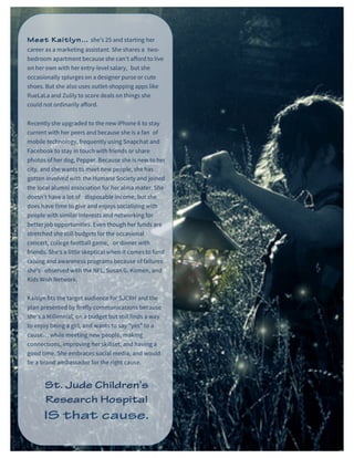 St. Jude Children’s Research Hospital IMC Campaign Proposal © firefly communications CONFIDENTIAL 17
Meet Kaitlyn… she’s 25 and starting her
career as a marketing assistant. She shares a two-
bedroom apartment because she can’t afford to live
on her own with her entry-level salary, but she
occasionally splurges on a designer purse or cute
shoes. But she also uses outlet-shopping apps like
RueLaLa and Zulily to score deals on things she
could not ordinarily afford.
Recently she upgraded to the new iPhone 6 to stay
current with her peers and because she is a fan of
mobile technology, frequently using Snapchat and
Facebook to stay in touch with friends or share
photos of her dog, Pepper. Because she is new to her
city, and she wants to meet new people, she has
gotten involved with the Humane Society and joined
the local alumni association for her alma mater. She
doesn’t have a lot of disposable income, but she
does have time to give and enjoys socializing with
people with similar interests and networking for
better job opportunities. Even though her funds are
stretched she still budgets for the occasional
concert, college football game, or dinner with
friends. She’s a little skeptical when it comes to fund
raising and awareness programs because of failures
she’s observed with the NFL, Susan G. Komen, and
Kids Wish Network.
Kaitlyn fits the target audience for SJCRH and the
plan presented by firefly communications because
she’s a Millennial, on a budget but still finds a way
to enjoy being a girl, and wants to say “yes” to a
cause… while meeting new people, making
connections, improving her skillset, and having a
good time. She embraces social media, and would
be a brand ambassador for the right cause.
St. Jude Children’s
Research Hospital
 