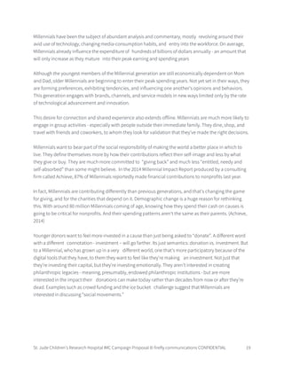 St. Jude Children’s Research Hospital IMC Campaign Proposal © firefly communications CONFIDENTIAL 19
Millennials have been the subject of abundant analysis and commentary, mostly revolving around their
avid use of technology, changing media-consumption habits, and entry into the workforce. On average,
Millennials already influence the expenditure of hundreds of billions of dollars annually - an amount that
will only increase as they mature into their peak earning and spending years
Although the youngest members of the Millennial generation are still economically dependent on Mom
and Dad, older Millennials are beginning to enter their peak spending years. Not yet set in their ways, they
are forming preferences, exhibiting tendencies, and influencing one another’s opinions and behaviors.
This generation engages with brands, channels, and service models in new ways limited only by the rate
of technological advancement and innovation.
This desire for connection and shared experience also extends offline. Millennials are much more likely to
engage in group activities - especially with people outside their immediate family. They dine, shop, and
travel with friends and coworkers, to whom they look for validation that they’ve made the right decisions.
Millennials want to bear part of the social responsibility of making the world a better place in which to
live. They define themselves more by how their contributions reflect their self-image and less by what
they give or buy. They are much more committed to “giving back” and much less “entitled, needy and
self-absorbed” than some might believe. In the 2014 Millennial Impact Report produced by a consulting
firm called Achieve, 87% of Millennials reportedly made financial contributions to nonprofits last year.
In fact, Millennials are contributing differently than previous generations, and that's changing the game
for giving, and for the charities that depend on it. Demographic change is a huge reason for rethinking
this. With around 80 million Millennials coming of age, knowing how they spend their cash on causes is
going to be critical for nonprofits. And their spending patterns aren't the same as their parents. (Achieve,
2014)
Younger donors want to feel more invested in a cause than just being asked to “donate”. A different word
with a different connotation - investment – will go farther. Its just semantics: donation vs. investment. But
to a Millennial, who has grown up in a very different world, one that's more participatory because of the
digital tools that they have, to them they want to feel like they're making an investment. Not just that
they're investing their capital, but they're investing emotionally. They aren’t interested in creating
philanthropic legacies - meaning, presumably, endowed philanthropic institutions - but are more
interested in the impact their donations can make today rather than decades from now or after they’re
dead. Examples such as crowd funding and the ice bucket challenge suggest that Millennials are
interested in discussing “social movements.”
 