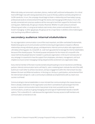 St. Jude Children’s Research Hospital IMC Campaign Proposal © firefly communications CONFIDENTIAL 20
Millennials today are tomorrow’s volunteers, donors, medical staff, and brand ambassadors. It is critical
that SJCRH begin now with raising awareness of its cause to this key audience and educating them on
SJCRH stands for. In turn, the campaign should begin to foster a relationship and have today’s young
professionals build an emotional bond through the stories and messaging SJCRH shares. In turn, this
socially connected and conscious audience will be more apt to lend their support for the brand in the
coming years. Additionally, this group is heavily influential. Whether it is peer pressure and each
influencing each other, or using social media to start trends, share content and extend the reach of a
brand’s messaging to other age groups, this group can be a major factor in whether online material goes
viral, touching many different audiences.
secondary audience: internal stakeholders
For any organization communication is one of the most important, and often overlooked fundamentals.
Relationships grow out of communication and the functioning of organizations is based on effective
relationships among individuals, groups, and departments. Internal communication aids organizations in
ultimately achieving goals. As a nonprofit, St. Jude has huge potential to leverage the internal stakeholders
because of the shared purpose. The shared purpose and passion for the mission of a nonprofit is the
reason behind why people become invested in a particular organization. In the launch and execution of
any campaign it is essential to have the support from employees, volunteers, management, and local
chapters to ensure correct messaging is being relayed and the excitement runs organization-deep.
Every internal member of the team must be excited and participating to recruit new donors and lifelong
partners. Internal communication tactics will help St. Jude’s marketing team motivate the rest of the staff,
build trust in each other to achieve new donors, and spur engagement within the internal team but also
between the team and Millennial audience. In the long run, the buy-in, participation, and excitement from
the internal team will give St. Jude a community to celebrate accomplishments with as a team once
success is achieved.
Communicating to internal stakeholders is more intimate than communicating to the masses because
there is already a dedication to the organization and, there is somewhat of a personal gain from the
success. In-person communication tactics have proven to be more successful across internal
communications, as well as on-going messaging and some type of implemented rewards or benefit
systems. This is a benefit to St. Jude because the organization has easy access to staff members and
communication can be done on-site.
 