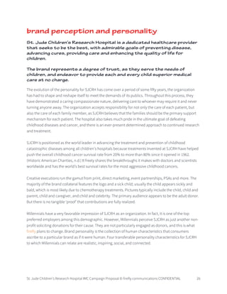 St. Jude Children’s Research Hospital IMC Campaign Proposal © firefly communications CONFIDENTIAL 26
brand perception and personality
St. Jude Children’s Research Hospital is a dedicated healthcare provider
that seeks to be the best, with admirable goals of preventing disease,
advancing cures, providing care and enhancing the quality of life for
children.
The brand represents a degree of trust, as they serve the needs of
children, and endeavor to provide each and every child superior medical
care at no charge.
The evolution of the personality for SJCRH has come over a period of some fifty years, the organization
has had to shape and reshape itself to meet the demands of its publics. Throughout this process, they
have demonstrated a caring compassionate nature, delivering care to whoever may require it and never
turning anyone away. The organization accepts responsibility for not only the care of each patient, but
also the care of each family member, as SJCRH believes that the families should be the primary support
mechanism for each patient. The hospital also takes much pride in the ultimate goal of defeating
childhood diseases and cancer, and there is an ever-present determined approach to continued research
and treatment.
SJCRH is positioned as the world leader in advancing the treatment and prevention of childhood
catastrophic diseases among all children’s hospitals because treatments invented at SJCRH have helped
push the overall childhood cancer survival rate from 20% to more than 80% since it opened in 1962.
(Historic American Charities, n.d.) It freely shares the breakthroughs it makes with doctors and scientists
worldwide and has the world’s best survival rates for the most aggressive childhood cancers.
Creative executions run the gamut from print, direct marketing, event partnerships, PSAs and more. The
majority of the brand collateral features the logo and a sick child; usually the child appears sickly and
bald, which is most likely due to chemotherapy treatments. Pictures typically include the child, child and
parent, child and caregiver, and child and celebrity. The primary audience appears to be the adult donor.
But there is no tangible ‘proof’ that contributions are fully realized.
Millennials have a very favorable impression of SJCRH as an organization. In fact, it is one of the top
preferred employers among this demographic. However, Millennials perceive SJCRH as just another non-
profit soliciting donations for their cause. They are not particularly engaged as donors, and this is what
firefly plans to change. Brand personality is the collection of human characteristics that consumers
ascribe to a particular brand as if it were human. Four transferable personality characteristics for SJCRH
to which Millennials can relate are realistic, inspiring, social, and connected.
 