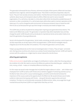 St. Jude Children’s Research Hospital IMC Campaign Proposal © firefly communications CONFIDENTIAL 27
This generation witnessed the loss of homes, retirement and jobs of their parents. Millennials have been
exposed to local, regional, national and global issues. They harbor no delusions of grandeur about its
future. They are more socially conscious and realistic. Charities that want its business should aspire to be
authentic about issues and transparent about its efforts. Millennials want to serve nonprofit
organizations. It’s a call to be a risk-taker in a time when others think risk should be avoided because of
economic or other uncertainties. It’s a call to lead a team while others seek to maintain operations at the
status quo. It’s a call to change the work environment not because someone’s boss or board has told
them to do so, but because their gut says that change is necessary and needs to happen now.
The SJCRH story as well as its patients has always been inspiring across generational boundaries. This
holds true for Millennials as well. This generation is inspired to help others lead better lives and help
change the world. SJCRH should continue to elevate its inspirational stories across select mediums to
reach this generation of young professionals.
Social is the buzzword for this generation. Social media, socializing, socially conscious, social impact and
socially responsible are all descriptors of this social generation. SJCRH should investigate ways to
integrate social into the very fiber of its existence. This is how this generation communicates.
Today’s young professionals are the most connected generation in history. They are hyper- connected
and -sharing across countries and cultures via a variety of social networking channels. SJCRH will need to
connect with this audience on a higher level to remain relevant far into the future.
altering perceptions
firefly communications would rather use images of contributions in action, rather than focusing solely on
the condition of a child. We need to convince the Millennial audience that what they give – whether it be
time, money, or both – makes an immediate difference that they can see.
For this reason we would create messages that included the target audience in action… with children and
employees from SJCRH as well as with friends and co-workers engaged in fundraising activities such as
the Warrior Dash, dine out for a cause, fundraising galas, and other events that demonstrate the
importance of the cause as well as the opportunity for the Millennial. We would embrace social media
outlets to make social sharing easy with friends… along with donation opportunities and event
invitations. The idea is to not emotionally manipulate the Millennial but, rather, encourage them to get
involved because they know SJCRH is an organization that they can trust.
 