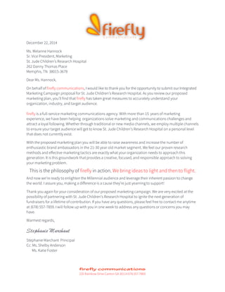 December 22, 2014
Ms. Melanne Hannock
Sr. Vice President, Marketing
St. Jude Children’s Research Hospital
262 Danny Thomas Place
Memphis, TN 38015-3678
Dear Ms. Hannock,
On behalf of firefly communications, I would like to thank you for the opportunity to submit our Integrated
Marketing Campaign proposal for St. Jude Children’s Research Hospital. As you review our proposed
marketing plan, you’ll find that firefly has taken great measures to accurately understand your
organization, industry, and target audience.
firefly is a full-service marketing communications agency. With more than 15 years of marketing
experience, we have been helping organizations solve marketing and communications challenges and
attract a loyal following. Whether through traditional or new media channels, we employ multiple channels
to ensure your target audience will get to know St. Jude Children’s Research Hospital on a personal level
that does not currently exist.
With the proposed marketing plan you will be able to raise awareness and increase the number of
enthusiastic brand ambassadors in the 21-30 year old market segment. We feel our proven research
methods and effective marketing tactics are exactly what your organization needs to approach this
generation. It is this groundwork that provides a creative, focused, and responsible approach to solving
your marketing problem.
This is the philosophy of firefly in action. We bring ideas to light and then to flight.
And now we’re ready to enlighten the Millennial audience and leverage their inherent passion to change
the world. I assure you, making a difference is a cause they’re just yearning to support!
Thank you again for your consideration of our proposed marketing campaign. We are very excited at the
possibility of partnering with St. Jude Children’s Research Hospital to ignite the next generation of
fundraisers for a lifetime of contribution. If you have any questions, please feel free to contact me anytime
at (678) 557-7859. I will follow up with you in one week to address any questions or concerns you may
have.
Warmest regards,
Stephanie Marchant
Stephanie Marchant Principal
Cc: Ms. Shelby Anderson
Ms. Katie Foster
235 Rainbow Drive Canton GA 30114 678.557.7869
 