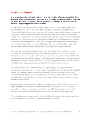 St. Jude Children’s Research Hospital IMC Campaign Proposal © firefly communications CONFIDENTIAL 30
swot analysis
It is important to pick out not only the strengths of an organization but
also the weaknesses, opportunities and threats to develop plans to move
forward and overcome any obstacles that could hold growth for SJCRH
back in the young professional market.
First and foremost the strengths that bring SJCRH above competitors stems from the organization’s
mission and core values in innovation. Throughout its history, SJCRH has had the opportunity to
influence multiple generations. Families have been able to grow in hope and trust because the treatment
and research SJCRH has provided children in desperate medical situations. The trust is passed down
from generation to generation – something younger nonprofit organizations aren’t able to offer. Families
have grown in comfort knowing no child will ever be turned away from SJCRH for treatment or sent a bill
for payment in return for treatment. SJCRH is able to offer ground breaking research and technology to
patients in the hospital without ever leaving the facility with the only bench to bedside program that
helps families settle knowing their child is getting the newest and most advanced treatment.
When looking at competing charities it was noted many of these have offices, or chapters, in many
locations across the United States while St. Jude only offers 31 regional offices. (St. Jude Children’s
Research Hospital, n.d.) This can lead to limited resources to events and, can lead to hesitation from the
target audience to donate to SJCRH because there is not as much of a local presence. This can also affect
the new trend of being a brand hopper or, in this situation donating to a different organization year-over-
year. SJCRH must keep close and inclusive contact with them to ensure donor retention.
There are influencing factors SJCRH must work with or against to grow as an organization. Most
importantly, the economy is still in a slow state of growth and cost-of-living is rising. Nonprofits like SJCRH
still rely on donations to operate and must continue to grow donations with the cost-of-treatment
variation. The unstable economy also brings changes in corporate leadership that can lead to different
brand affinities by person. SJCRH must ensure partnerships are valued and taken seriously to remain a
competitive support option.
Building off of the already strong base of celebrity and brand support SJCRH has the opportunity to set
the bar even higher at events and in online conversation. Young professionals strive to be socially
responsible and to help their peers less fortunate or in need, SJCRH has the opportunity to use their
influence, connectivity and desire to make an impact to build an affiliation for the organization.
The trust built generation after generation can be instilled into this age group and audience now, to lead
to future engagement and loyalty to St. Jude Children’s Research Hospital.
 