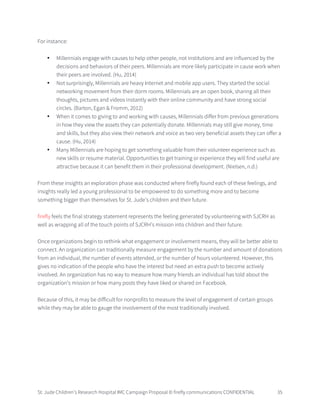 St. Jude Children’s Research Hospital IMC Campaign Proposal © firefly communications CONFIDENTIAL 35
For instance:
• Millennials engage with causes to help other people, not institutions and are influenced by the
decisions and behaviors of their peers. Millennials are more likely participate in cause work when
their peers are involved. (Hu, 2014)
• Not surprisingly, Millennials are heavy Internet and mobile app users. They started the social
networking movement from their dorm rooms. Millennials are an open book, sharing all their
thoughts, pictures and videos instantly with their online community and have strong social
circles. (Barton, Egan & Fromm, 2012)
• When it comes to giving to and working with causes, Millennials differ from previous generations
in how they view the assets they can potentially donate. Millennials may still give money, time
and skills, but they also view their network and voice as two very beneficial assets they can offer a
cause. (Hu, 2014)
• Many Millennials are hoping to get something valuable from their volunteer experience such as
new skills or resume material. Opportunities to get training or experience they will find useful are
attractive because it can benefit them in their professional development. (Nielsen, n.d.)
From these insights an exploration phase was conducted where firefly found each of these feelings, and
insights really led a young professional to be empowered to do something more and to become
something bigger than themselves for St. Jude’s children and their future.
firefly feels the final strategy statement represents the feeling generated by volunteering with SJCRH as
well as wrapping all of the touch points of SJCRH’s mission into children and their future.
Once organizations begin to rethink what engagement or involvement means, they will be better able to
connect. An organization can traditionally measure engagement by the number and amount of donations
from an individual, the number of events attended, or the number of hours volunteered. However, this
gives no indication of the people who have the interest but need an extra push to become actively
involved. An organization has no way to measure how many friends an individual has told about the
organization’s mission or how many posts they have liked or shared on Facebook.
Because of this, it may be difficult for nonprofits to measure the level of engagement of certain groups
while they may be able to gauge the involvement of the most traditionally involved.
 
