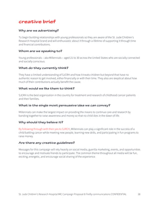St. Jude Children’s Research Hospital IMC Campaign Proposal © firefly communications CONFIDENTIAL 38
creative brief
Why are we advertising?
To begin building relationships with young professionals so they are aware of the St. Jude Children’s
Research Hospital brand and will enthusiastic about it through a lifetime of supporting it through time
and financial contributions.
Whom are we speaking to?
Young professionals – aka Millennials – aged 21 to 30 across the United States who are socially connected
and socially conscious.
What do they currently think?
They have a limited understanding of SJCRH and how it treats children but beyond that have no
authentic reason to get involved, either financially or with their time. They also are skeptical about how
much of their contributions actually benefit the cause.
What would we like them to think?
SJCRH is the best organization in the country for treatment and research of childhood cancer patients
and their families.
What is the single most persuasive idea we can convey?
Millennials can make the largest impact on providing the means to continue care and research by
banding together to raise awareness and money so that no child dies in the dawn of life.
Why should they believe it?
By following through with their yes to SJRCH, Millennials can play a significant role in the success of a
child battling cancer while meeting new people, learning new skills, and participating in fun programs to
raise money.
Are there any creative guidelines?
Messages for this campaign will rely heavily on social media, guerilla marketing, events, and opportunities
to encourage and motivate friends to participate. The common theme throughout all media will be fun,
exciting, energetic, and encourage social sharing of the experience.
 