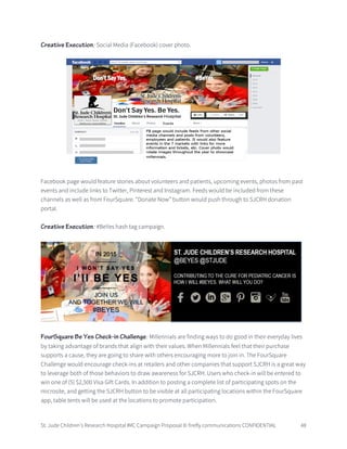 St. Jude Children’s Research Hospital IMC Campaign Proposal © firefly communications CONFIDENTIAL 48
Creative Execution: Social Media (Facebook) cover photo.
Facebook page would feature stories about volunteers and patients, upcoming events, photos from past
events and include links to Twitter, Pinterest and Instagram. Feeds would be included from these
channels as well as from FourSquare. “Donate Now” button would push through to SJCRH donation
portal.
Creative Execution: #BeYes hash tag campaign.
FourSquare Be Yes Check-in Challenge: Millennials are finding ways to do good in their everyday lives
by taking advantage of brands that align with their values. When Millennials feel that their purchase
supports a cause, they are going to share with others encouraging more to join in. The FourSquare
Challenge would encourage check-ins at retailers and other companies that support SJCRH is a great way
to leverage both of those behaviors to draw awareness for SJCRH. Users who check-in will be entered to
win one of (5) $2,500 Visa Gift Cards. In addition to posting a complete list of participating spots on the
microsite, and getting the SJCRH button to be visible at all participating locations within the FourSquare
app, table tents will be used at the locations to promote participation.
 
