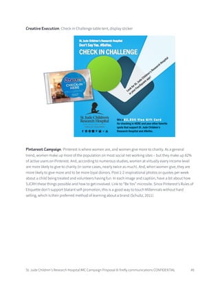 St. Jude Children’s Research Hospital IMC Campaign Proposal © firefly communications CONFIDENTIAL 49
Creative Execution: Check-in Challenge table tent, display sticker
Pinterest Campaign: Pinterest is where women are, and women give more to charity. As a general
trend, women make up more of the population on most social net working sites – but they make up 82%
of active users on Pinterest. And, according to numerous studies, women at virtually every income level
are more likely to give to charity (in some cases, nearly twice as much). And, when women give, they are
more likely to give more and to be more loyal donors. Post 1-2 inspirational photos or quotes per week
about a child being treated and volunteers having fun. In each image and caption, have a bit about how
SJCRH these things possible and how to get involved. Link to “Be Yes” microsite. Since Pinterest’s Rules of
Etiquette don’t support blatant self-promotion, this is a good way to touch Millennials without hard
selling, which is their preferred method of learning about a brand (Schultz, 2011).
 