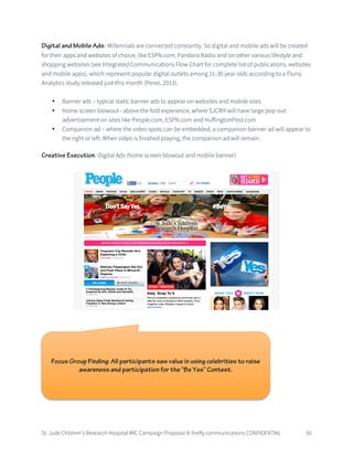 St. Jude Children’s Research Hospital IMC Campaign Proposal © firefly communications CONFIDENTIAL 50
Digital and Mobile Ads: Millennials are connected constantly. So digital and mobile ads will be created
for their apps and websites of choice, like ESPN.com, Pandora Radio and on other various lifestyle and
shopping websites (see Integrated Communications Flow Chart for complete list of publications, websites
and mobile apps), which represent popular digital outlets among 21-30 year olds according to a Flurry
Analytics study released just this month (Perez, 2013).
• Banner ads – typical static banner ads to appear on websites and mobile sites
• Home screen blowout– above the fold experience, where SJCRH will have large pop-out
advertisement on sites like People.com, ESPN.com and HuffingtonPost.com
• Companion ad – where the video spots can be embedded, a companion banner ad will appear to
the right or left. When video is finished playing, the companion ad will remain.
Creative Execution: Digital Ads (home screen blowout and mobile banner)
Focus Group Finding: All participants saw value in using celebrities to raise
awareness and participation for the “Be Yes” Contest.
 