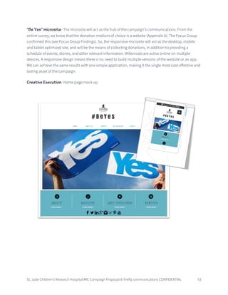 St. Jude Children’s Research Hospital IMC Campaign Proposal © firefly communications CONFIDENTIAL 53
“Be Yes” microsite: The microsite will act as the hub of the campaign’s communications. From the
online survey, we know that the donation medium of choice is a website (Appendix A). The Focus Group
confirmed this (see Focus Group Findings). So, the responsive microsite will act as the desktop, mobile
and tablet optimized site, and will be the means of collecting donations, in addition to providing a
schedule of events, stories, and other relevant information. Millennials are active online on multiple
devices. A responsive design means there is no need to build multiple versions of the website or an app.
We can achieve the same results with one simple application, making it the single most cost-effective and
lasting asset of the campaign.
Creative Execution: Home page mock up
 