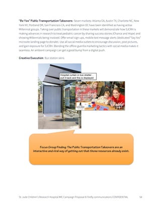 St. Jude Children’s Research Hospital IMC Campaign Proposal © firefly communications CONFIDENTIAL 54
“Be Yes” Public Transportation Takeovers: Seven markets: Atlanta GA, Austin TX, Charlotte NC, New
York NY, Portland OR, San Francisco CA, and Washington DC have been identified as having active
Millennial groups. Taking over public transportation in these markets will demonstrate how SJCRH is
making advances in research to treat pediatric cancer by sharing success stories (Chance and Hope) and
showing Millennials being involved. Offer email sign-ups, mobile text message alerts (dedicated “Say Yes”
microsite landing page to donate). Use all social media outlets to encourage discussion, post pictures,
and gain exposure for SJCRH. Blending the offline guerilla marketing tactics with social media makes it
seamless. An ambient campaign can get a good bump from a digital push.
Creative Execution: Bus station skins
Focus Group Finding: The Public Transportation Takeovers are an
interactive and viral way of getting out that those resources already exist.
 