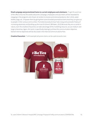 St. Jude Children’s Research Hospital IMC Campaign Proposal © firefly communications CONFIDENTIAL 55
Email campaign and promotional items to current employees and volunteers: To get the word out
of the office and onto the streets about the campaign, employees and volunteers will be rewarded for
engaging in the programs and chosen at random to receive promotional products, like t-shirts, water
bottles, bags, etc. Empower them by giving them some branded promotional items that they can give out
to people in their various communities. Promotional products have had a long and successful history of
increasing awareness and building up the trust of a brand. (Whitaker, 2013) Because they are so varied in
nature, even the smallest of business can take advantage of this marketing resource, as can medium and
larger enterprises. Again, this tactic is specifically helping to achieve this communication objective.
Overall internal objectives will be discussed in the Internal Communications Plan.
Creative Execution: T-shirt example (all promo items can be used at events, too)
 