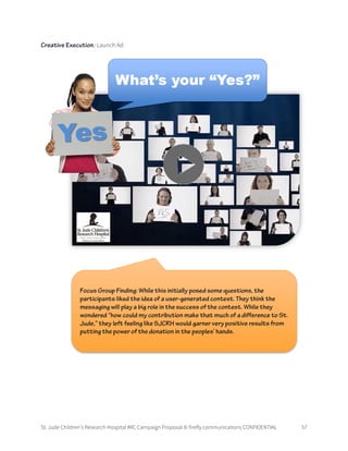 St. Jude Children’s Research Hospital IMC Campaign Proposal © firefly communications CONFIDENTIAL 57
Creative Execution: Launch Ad
Focus Group Finding: While this initially posed some questions, the
participants liked the idea of a user-generated contest. They think the
messaging will play a big role in the success of the contest. While they
wondered “how could my contribution make that much of a difference to St.
Jude,” they left feeling like SJCRH would garner very positive results from
putting the power of the donation in the peoples’ hands.
 