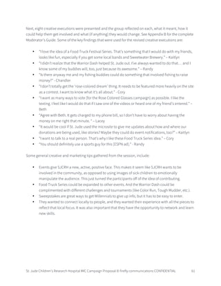 St. Jude Children’s Research Hospital IMC Campaign Proposal © firefly communications CONFIDENTIAL 61
Next, eight creative executions were presented and the group reflected on each, what it meant, how it
could help them get involved and what (if anything) they would change. See Appendix B for the complete
Moderator’s Guide. Some of the key findings that were used for the revised creative executions are:
• “I love the idea of a Food Truck Festival Series. That’s something that I would do with my friends,
looks like fun, especially if you get some local bands and Sweetwater Brewery.” – Kaitlyn
• “I didn’t realize that the Warrior Dash helped St. Jude out. I’ve always wanted to do that… and I
know some of my buddies will, too, just because its awesome.” – Randy
• “Is there anyway me and my fishing buddies could do something that involved fishing to raise
money?” - Chandler
• “I don’t totally get the ‘rose-colored dream’ thing. It needs to be featured more heavily on the site
as a contest. I want to know what it’s all about.” - Cory
• “I want as many ways to vote [for the Rose Colored Glasses campaign] as possible. I like the
texting. I feel like I would do that if I saw one of the videos or heard one of my friend’s entered.” –
Beth
• “Agree with Beth. It gets charged to my phone bill, so I don’t have to worry about having the
money on me right that minute. “ – Lacey
• “It would be cool if St. Jude used the microsite to give me updates about how and where our
donations are being used, like stories? Maybe they could do event notifications, too?” – Kaitlyn
• “I want to talk to a real person. That’s why I like these Food Truck Series idea.” – Cory
• “You should definitely use a sports guy for this [ESPN ad].” - Randy
Some general creative and marketing tips gathered from the session, include:
• Events give SJCRH a new, active, positive face. This makes it seem like SJCRH wants to be
involved in the community, as opposed to using images of sick children to emotionally
manipulate the audience. This just turned the participants off of the idea of contributing.
• Food Truck Series could be expanded to other events. And the Warrior Dash could be
complimented with different challenges and tournaments (like Color Run, Tough Mudder, etc.).
• Sweepstakes are great ways to get Millennials to give up info, but it has to be easy to enter.
• They wanted to connect locally to people, and they wanted their experience with all the pieces to
reflect that local focus. It was also important that they have the opportunity to network and learn
new skills.
 
