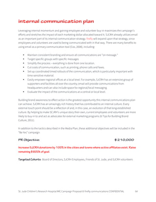 St. Jude Children’s Research Hospital IMC Campaign Proposal © firefly communications CONFIDENTIAL 64
internal communication plan
Leveraging internal momentum and gaining employee and volunteer buy-in maximizes the campaign’s
efforts and stretches the impact of each marketing dollar allocated toward it. SJCRH already utilizes email
as an important part of its internal communication strategy. firefly will expand upon that strategy, since
employees and volunteers are used to being communicated with in that way. There are many benefits to
using email as a primary communication tool (Cox, 2008), including:
• Maintain consistent branding and ensure all communications are "on message."
• Target specific groups with specific messages
• Simplify the process – everything is done from one location.
• Cut costs of communication, such as printing, phone calls and faxes.
• Set up coordinated timed rollouts of the communication, which is particularly important with
time-sensitive material.
• Easily empower regional offices at a local level. For example, SJCRH has an extensive group of
supporters and facilities all over the country; email will provide communications from
headquarters and can also include space for regional/local messaging.
• Evaluate the impact of the communications at a central or local level.
Building brand awareness to effect action is the greatest opportunity this internal communications plan
can achieve. SJCRH has an amazingly rich history that has contributed to an internal culture. Every
external touch point should be a reflection of and, in this case, an evolution of that long-established
culture. By helping to make SCJRH’s unique story their own, current employees and volunteers are more
likely to buy-in to and act as advocates for external marketing programs (6 Tips for Building Brand
Culture, 2011).
In addition to the tactics described in the Media Plan, these additional objectives will be included in the
“Be Yes” campaign:
PR Objective: $210,000
Increase SJCRH donations by 100% in the cities and towns where active affiliates exist. Raise
remaining $600k of goal.
Targeted Cohorts: Board of Directors, SJCRH Employees, Friends of St. Jude, and SJCRH volunteers
 