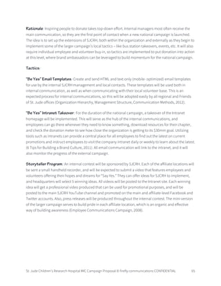 St. Jude Children’s Research Hospital IMC Campaign Proposal © firefly communications CONFIDENTIAL 65
Rationale: Inspiring people to donate takes top-down effort. Internal managers most often receive the
main communication, so they are the first point of contact when a new national campaign is launched.
The idea is to set up the extensions of SJCRH, both within the organization and externally as they begin to
implement some of the larger campaign’s local tactics – like bus station takeovers, events, etc. It will also
require individual employee and volunteer buy-in, so tactics are implemented to put donation into action
at this level, where brand ambassadors can be leveraged to build momentum for the national campaign.
Tactics:
“Be Yes” Email Templates: Create and send HTML and text-only (mobile- optimized) email templates
for use by the internal SJCRH management and local contacts. These templates will be used both in
internal communication, as well as when communicating with their local volunteer base. This is an
expected process for internal communications, so this will be adopted easily by all regional and Friends
of St. Jude offices (Organization Hierarchy, Management Structure, Communication Methods, 2012).
“Be Yes” Intranet Takeover: For the duration of the national campaign, a takeover of the Intranet
homepage will be implemented. This will serve as the hub of the internal communications, and
employees can go there whenever they need to know something, download resources for their chapter,
and check the donation meter to see how close the organization is getting to its $30mm goal. Utilizing
tools such as intranets can provide a central place for all employees to find out the latest on current
promotions and instruct employees to visit the company intranet daily or weekly to learn about the latest.
(6 Tips for Building a Brand Culture, 2011). All email communication will link to the intranet, and it will
also monitor the progress of the external campaign.
Storyteller Program: An internal contest will be sponsored by SJCRH. Each of the affiliate locations will
be sent a small handheld recorder, and will be expected to submit a video that features employees and
volunteers offering their hopes and dreams for “Say Yes.” They can offer ideas for SJCRH to implement,
and headquarters will select 5 winning ideas. All videos will be posted to the Intranet site. Each winning
idea will get a professional video produced that can be used for promotional purposes, and will be
posted to the main SJCRH YouTube channel and promoted on the main and affiliate-level Facebook and
Twitter accounts. Also, press releases will be produced throughout the internal contest. The mini-version
of the larger campaign serves to build pride in each affiliate location, which is an organic and effective
way of building awareness (Employee Communications Campaign, 2008).
 