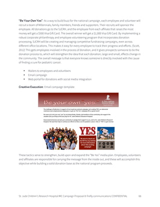 St. Jude Children’s Research Hospital IMC Campaign Proposal © firefly communications CONFIDENTIAL 66
“Be Your Own Yes”: As a way to build buzz for the national campaign, each employee and volunteer will
recruit a team of Millennials, family members, friends and supporters. Their recruits will sponsor the
employee. All donations go to the SJCRH, and the employee from each affiliate that raises the most
money will get a $500 Visa Gift Card. The overall winner will get a $1,000 Visa Gift Card. By implementing a
robust corporate philanthropy and employee volunteering program that incorporates donation
processing, SJCRH will be creating and managing competitive fundraising campaigns, even across
different office locations. This makes it easy for every employee to track their progress and efforts. (Scott,
2012) This gets employees involved in the process of donation, and it gives prospects someone to tie the
donation process to, which will strengthen the idea that each donation, large and small, effects change in
the community. The overall message is that everyone knows someone is directly involved with the cause
of finding a cure for pediatric cancer.
• Mailers to employees and volunteers
• Email campaign
• Web portal for donations with social media integration
Creative Execution: Email campaign template
These tactics serve to strengthen, build upon and expand the “Be Yes” media plan. Employees, volunteers
and affiliates are responsible for carrying the message from the inside out, and these will accomplish this
objective while building a solid donation base as the national program proceeds.
 