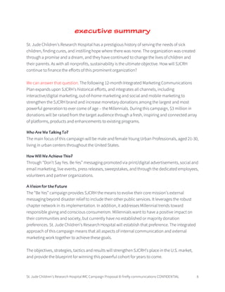 St. Jude Children’s Research Hospital IMC Campaign Proposal © firefly communications CONFIDENTIAL 6
executive summary
St. Jude Children’s Research Hospital has a prestigious history of serving the needs of sick
children, finding cures, and instilling hope where there was none. The organization was created
through a promise and a dream, and they have continued to change the lives of children and
their parents. As with all nonprofits, sustainability is the ultimate objective. How will SJCRH
continue to finance the efforts of this prominent organization?
We can answer that question. The following 12-month Integrated Marketing Communications
Plan expands upon SJCRH’s historical efforts, and integrates all channels, including
interactive/digital marketing, out-of-home marketing and social and mobile marketing to
strengthen the SJCRH brand and increase monetary donations among the largest and most
powerful generation to ever come of age – the Millennials. During this campaign, $3 million in
donations will be raised from the target audience through a fresh, inspiring and connected array
of platforms, products and enhancements to existing programs.
Who Are We Talking To?
The main focus of this campaign will be male and female Young Urban Professionals, aged 21-30,
living in urban centers throughout the United States.
How Will We Achieve This?
Through “Don’t Say Yes. Be Yes” messaging promoted via print/digital advertisements, social and
email marketing, live events, press releases, sweepstakes, and through the dedicated employees,
volunteers and partner organizations.
A Vision for the Future
The “Be Yes” campaign provides SJCRH the means to evolve their core mission’s external
messaging beyond disaster relief to include their other public services. It leverages the robust
chapter network in its implementation. In addition, it addresses Millennial trends toward
responsible giving and conscious consumerism. Millennials want to have a positive impact on
their communities and society, but currently have no established or majority donation
preferences. St. Jude Children’s Research Hospital will establish that preference. The integrated
approach of this campaign means that all aspects of internal communication and external
marketing work together to achieve these goals.
The objectives, strategies, tactics and results will strengthen SJCRH’s place in the U.S. market,
and provide the blueprint for winning this powerful cohort for years to come.
 