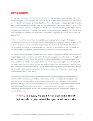 St. Jude Children’s Research Hospital IMC Campaign Proposal © firefly communications CONFIDENTIAL 82
conclusion
“Be Yes” is the campaign you’ve been waiting for – the way to give this generation the cause of their life
and get the loyalty of their lifetimes. This campaign sets St. Jude Children’s Research Hospital apart from
every single other charitable organization by offering the most unique, personal, compelling and inclusive
ways to make lasting change happen. In the process, SJCRH will also be changed from the inside out. $3
million in donations is just this year’s goal, and this plan will achieve that. But, beyond that $3 million are
countless new opportunities, countless more people to rise up and countless ways to, from the top down,
from the east to the west, from the north to the south, remind everyone that "No child should die in the
dawn of life."
firefly communications has carefully developed this campaign using the principles of integrated
marketing communications by piecing together a wide range of marketing touch points. We want to craft
St. Jude’s story into a relevant and compelling message that does much more than communicate a
marketing idea. Ultimately, St. Jude can expect this campaign to weave its brand into the cultural and
social fabric of the next greatest generation of young professionals and their everyday lives.
Not only will this multi-platform approach help obtain dozens of entry points over the course of the year-
long campaign, but the interactive nature of each allows two-way communication between the audience
and the children of St. Jude. These real, uplifting, contemporary and friendly conversations twill foster
strong relationships with this important audience and lead to long-lasting support. This is the future of
our organization: our future doctors and nurses, our future donors, our future volunteers, and our future
decision-makers in terms of patient care. Through the theme of not just saying yes but following through
with it, we will establish these relationships, strengthen them over time, and welcome these young
professionals into the St. Jude family.
This complete proposal has showcased a research and data-driven strategy to engage teens with an
excitement driven and action oriented sharable message. SJCRH has the opportunity to be the most
favorable charity and develop long-term prosperous relationships with the largest, most influential
generation in today’s world. firefly is prepared to join St. Jude Children’s Research Hospital’s team and
make a lasting and beneficial impact to advance cures, and means of prevention, for pediatric
catastrophic diseases through research and treatment; denying no child based on race, religion, or a
family’s ability to pay.
firefly is ready to put this plan into flight.
let us show you what happens when we do.
 