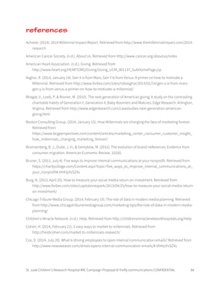 St. Jude Children’s Research Hospital IMC Campaign Proposal © firefly communications CONFIDENTIAL 84
references
Achieve. (2014). 2014 Millennial Impact Report. Retrieved from http://www.themillennialimpact.com/2014-
research
American Cancer Society. (n.d.). About Us. Retrieved from http://www.cancer.org/aboutus/index
American Heart Association. (n.d.). Giving. Retrieved from
http://www.heart.org/HEARTORG/Giving/Giving_UCM_001137_SubHomePage.jsp
Asghar, R. (2014, January 14). Gen X is from Mars, Gen Y Is from Venus: A primer on how to motivate a
Millennial. Retrieved from http://www.forbes.com/sites/robasghar/2014/01/14/gen-x-is-from-mars-
gen-y-is-from-venus-a-primer-on-how-to-motivate-a-millennial/
Bhagat, V., Loeb, P. & Rovner, M. (2010). The next generation of American giving: A study on the contrasting
charitable habits of Generation Y, Generation X, Baby Boomers and Matures. Edge Research. Arlington,
Virginia. Retrieved from http://www.edgeresearch.com/casestudies-next-generation-american-
giving.html
Boston Consulting Group. (2014, January 15). How Millennials are changing the face of marketing forever.
Retrieved from
https://www.bcgperspectives.com/content/articles/marketing_center_consumer_customer_insight_
how_millennials_changing_marketing_forever/
Bronnenberg, B. J., Dube, J. H., & Gentzkow, M. (2012). The evolution of brand rreferences: Evidence from
consumer migration. American Economic Review, 102(6).
Bruner, S. (2011, July 4). Five ways to improve internal communications at your nonprofit. Retrieved from
https://charityvillage.com/Content.aspx?topic=five_ways_to_improve_internal_communications_at_
your_nonprofit#.VH43yYvSZXs
Burg, N. (2013, April 25). How to measure your social media return on investment. Retrieved from
http://www.forbes.com/sites/capitalonespark/2013/04/25/how-to-measure-your-social-media-return-
on-investment/
Chicago Tribune Media Group. (2014, February 19). The role of data in modern media planning. Retrieved
from http://www.chicagotribunemediagroup.com/marketing-tips/the-role-of-data-in-modern-media-
planning/
Children's Miracle Network. (n.d.). Help. Retrieved from http://childrensmiraclenetworkhospitals.org/Help
Cohen, H. (2014, February 21). 5 easy ways to market to millennials. Retrieved from
http://heidicohen.com/market-to-millennials-research/
Cox, D. (2014, July 20). What is driving employees to open internal communication emails? Retrieved from
http://www.newsweaver.com/drives-opens-internal-communication-emails/#.VH4zzYvSZXs
 