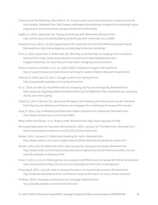 St. Jude Children’s Research Hospital IMC Campaign Proposal © firefly communications CONFIDENTIAL 85
Creative Guerrilla Marketing. (2013, March 14). 5 ways to grow your brand awareness using promotional
merchandise. Retrieved from http://www.creativeguerrillamarketing.com/guerrilla-marketing/5-ways-
to-grow-your-brand-awareness-using-promotional-merchandise/
Dagher, V. (2014, September 19). Talking philanthropy with Millennials. Retrieved from
http://online.wsj.com/articles/talking-philanthropy-with-millennials-1411132805
Eleventy Group. (2013, July 24). 8 great lessons for nonprofits from the 2013 Millennial Impact Report.
Retrieved from http://eleventygroup.com/site/tag/millennial-marketing/
Ervin, K. (2014, September 9). Millennials 101: Who they are & how they're changing communications.
Retrieved from http://www.pyramidcommunications.com/about/blog/issues-and-
insights/millennials-101-who-they-are-how-theyre-changing-communications
Historic American Charities. (n.d.). St. Jude Children's Research Hospital. Retrieved from
http://nonprofit.about.com/od/historiccharities/p/St-Judes-Childrens-Research-Hospital.htm
Horovitz, B. (2002, April 21). Gen Y: A tough crowd to sell. Retrieved from
http://usatoday30.usatoday.com/money/mlead.htm
Hu, E. (2014, October 13). How Millennials are reshaping charity and online giving. Retrieved from
http://www.npr.org/blogs/alltechconsidered/2014/10/13/338295367/how-millennials-are-reshaping-
charity-and-online-giving
Hubert, G. (2013, February 22). How to use #Instagram for marketing and measure the results. Retrieved
from http://oursocialtimes.com/how-to-use-instagram-for-marketing-and-measure-the-results/
Kaye, D. (2014, July 3). Marketing to Millennials? Make it personal and customized. Retrieved from
http://www.entrepreneur.com/article/234891
Make a Wish Foundation. (n.d.). Ways to Help. Retrieved from http://wish.org/ways-to-help
Minnesota Association for Volunteer Administration. (2012, January 10). The Millennials. Retrieved from
http://mavanetwork.wordpress.com/2012/01/10/the-millennials/
Nielsen. (2013, January 27). Millennials: Breaking the myths. Retrieved from
http://www.nielsen.com/us/en/insights/reports/2014/millennials-breaking-the-myths.html
Nielsen. (2014, April 3). Millennials prefer cities to suburbs, subways to driveways. Retrieved from
http://www.nielsen.com/content/corporate/us/en/insights/news/2014/millennials-prefer-cities-to-
suburbs-subways-to-driveways.html
Perez, S. (2013, June 13). Mobile games not as popular with Millennials, Compared With Other Smartphone
Users. Retrieved from http://techcrunch.com/2013/06/13/millennials-mobile-games/
Pickering, B. (2011, June 29). How to measure the return on social media contests. Retrieved from
http://www.socialmediaexaminer.com/how-to-measure-the-return-on-social-media-contests/
PR Week. (2014). Employee communications campaign. Retrieved from
http://awards.prweekus.com/winners/2014/114
 