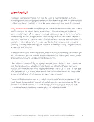 St. Jude Children’s Research Hospital IMC Campaign Proposal © firefly communications CONFIDENTIAL 8
why firefly?
Fireflies are inspirational in nature. They have the power to inspire and delight us. From a
marketing communications perspective, they can captivate the imagination of even the smallest
child as dusk falls and they flitter in the air like fairies, creating a sense of awe and excitement.
firefly communications can take these feelings and translate them into executable ideas, or take
existing programs and present them in a new light. As a full-service integrated marketing
communications agency, firefly focuses on strategy, creative, and experiential communications
and marketing. We have one goal in mind when working with our clients and that is to make
them more successful by helping to create effective integrated marketing communications. We
specialize in listening to our client’s objectives, understanding their customers’ needs, and
providing fully integrated marketing plans that foster relationship building, thought leadership,
and positive word of mouth.
In addition to traditional advertising vehicles, Firefly marketing plans leverage customer insights
with the enormous potential of online social media platforms, compelling web content, mobile
and email marketing, and event planning and management.
Like the illumination of the firefly, our agency’s core purpose is to help our clients communicate
with their target audience with glimmering brilliance. And while a firefly's glow may seem
magical, their communication efforts are grounded in hard science just like ours. The right idea,
effectively executed, can provide excitement and reap measureable rewards. We love our jobs,
and we bring that sense of optimism and fun to each and every project.
Our principal, Stephanie Marchant, is a strategist with the soul of a writer who believes in the
magic that can happen with a completely integrated marketing communication plan. A triple-
threat marketer, she has served as an event manager, marketing program developer, and
coordinator of marketing moving parts throughout her professional career.
 