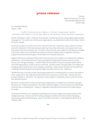 St. Jude Children’s Research Hospital IMC Campaign Proposal © firefly communications CONFIDENTIAL 89
press release
Contact:
Stephanie Marchant, Principal
smarchant@windstream.net
678.557.7859
For Immediate Release
August 1, 2014
Firefly Communications Opens in Historic Downtown Canton
Reinhardt Alum Hopes to B rin g New Ideas to the Growing Canton Business Community
Canton, GA (August 1, 2014) – Firefly Communications, a marketing communications agency specializing in
campaigns for non-profit and small business organizations, has established its office in the historic district
of Canton, Georgia.
A business’s breath, its very life, lives online now more than ever. Customers, clients, patrons or donors
rely on the Internet for information about everything. In just a few short years, more people will access
businesses online than anywhere else. The sheer amount of tools, sites, platforms and networks available
to business’ today can be overwhelming. Firefly can help by creating custom integrated marketing
programs that weave business goals into the fabric of a company’s presence
Stephanie Marchant, a graduate of Reinhardt University and Canton resident, is an experienced marketing
professional who has spent the last 15 years working with independent business owners to create,
execute, and manage campaigns, created Firefly Communications to focus on projects specifically for
non-profit organizations, as well as tourism and small business owners. She specializes in the digital and
emerging media mediums but is not a stranger to traditional advertising. In her past she has spent time
marketing and advertising consumer goods, higher education, tourism, and healthcare.
“We felt there was a niche for a more individualized approach to marketing when it comes to the needs of
those organizations that might be limited with finances, awareness, and clientele, “ said founder and
principle, Stephanie Marchant. “Our approach to every project is completely unique to each client and
their desired outcome.”
Marchant is involved with numerous philanthropic organizations, including Trout Unlimited, Casting for
Recovery, and Project Healing Waters. She holds a bachelors degree in communications from Reinhardt
University and is completing her masters in integrated marketing communications from West Virginia
University.
Firefly Communications is an integrated marketing communications agency providing assistance with
strategic planning and execution for branding campaigns, traditional and social media messaging,
community outreach and fundraising events. For further information, contact Stephanie Marchant at
(678) 557-7859.
###
 