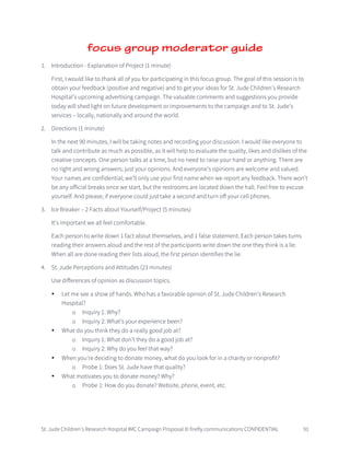 St. Jude Children’s Research Hospital IMC Campaign Proposal © firefly communications CONFIDENTIAL 91
focus group moderator guide
1. Introduction - Explanation of Project (1 minute)
First, I would like to thank all of you for participating in this focus group. The goal of this session is to
obtain your feedback (positive and negative) and to get your ideas for St. Jude Children’s Research
Hospital’s upcoming advertising campaign. The valuable comments and suggestions you provide
today will shed light on future development or improvements to the campaign and to St. Jude’s
services – locally, nationally and around the world.
2. Directions (1 minute)
In the next 90 minutes, I will be taking notes and recording your discussion. I would like everyone to
talk and contribute as much as possible, as it will help to evaluate the quality, likes and dislikes of the
creative concepts. One person talks at a time, but no need to raise your hand or anything. There are
no right and wrong answers; just your opinions. And everyone’s opinions are welcome and valued.
Your names are confidential; we’ll only use your first name when we report any feedback. There won’t
be any official breaks once we start, but the restrooms are located down the hall. Feel free to excuse
yourself. And please, if everyone could just take a second and turn off your cell phones.
3. Ice Breaker – 2 Facts about Yourself/Project (5 minutes)
It’s important we all feel comfortable.
Each person to write down 1 fact about themselves, and 1 false statement. Each person takes turns
reading their answers aloud and the rest of the participants write down the one they think is a lie.
When all are done reading their lists aloud, the first person identifies the lie.
4. St. Jude Perceptions and Attitudes (23 minutes)
Use differences of opinion as discussion topics.
• Let me see a show of hands. Who has a favorable opinion of St. Jude Children’s Research
Hospital?
o Inquiry 1: Why?
o Inquiry 2: What’s your experience been?
• What do you think they do a really good job at?
o Inquiry 1: What don’t they do a good job at?
o Inquiry 2: Why do you feel that way?
• When you’re deciding to donate money, what do you look for in a charity or nonprofit?
o Probe 1: Does St. Jude have that quality?
• What motivates you to donate money? Why?
o Probe 1: How do you donate? Website, phone, event, etc.
 