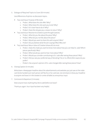 St. Jude Children’s Research Hospital IMC Campaign Proposal © firefly communications CONFIDENTIAL 92
5. Dialogue of Required Topics to Cover (50 minutes)
Use differences of opinion as discussion topics.
• Top Level Issue: Purpose of Microsite
o Probe 1: What does this site offer? Why?
o Probe 2: What does this site want you to do? Why?
o Probe 3: Is it clear how to do it? Why?
o Probe 4: Does the site give you a reason to return? Why?
• Top Level Issue: Reaction to Creative (cycle through 8 pieces)
o Probe 1: What do you like about the piece? Why?
o Probe 2: What do you not like about the piece?
o Probe 3: Would you want to share this with anyone? Who?
o Probe 4: Do you believe what the ad is saying? Why? Why not?
• Top Level Issue: Return Value of Creative (show all 8 at once)
o Probe 1: Does this make you want to know more about how you can help St. Jude? Which
pieces specifically? Why?
o Probe 2: What would you want to hear more about? Why?
o Probe 3: Would you consider contributing to St. Jude after seeing these pieces? Why?
o Probe 4: Did you see your preferred way of donating? Yes or no. What other way(s) do you
prefer?
o Probe 5: Has anyone’s opinion of St. Jude changed after seeing these pieces? How?
6. Closing Caption (5 minutes)
Write down a Newspaper headline about the advertisements and websites you just saw on the index
card (to be handed out). Each person will flip his or her card over, do not share or show your headline
to anyone and leave it in this basket (in center of table) as anonymous input.
7. Conclusion & Departure (5 minutes)
Does anyone have anything they like to add before we leave?
Thank you again. Your input has been very helpful.
 