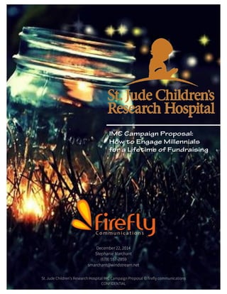 St. Jude [Type text] [Type text] [Type text]
St. Jude Children’s Research Hospital IMC Campaign Proposal © firefly communications
CONFIDENTIAL
December 22, 2014
Stephanie Marchant
(678) 557-7859
smarchant@windstream.net
St. Jude Children’s Research Hospital IMC Campaign Proposal © firefly communications
CONFIDENTIAL
IMC Campaign Proposal:
How to Engage Millennials
for a Lifetime of Fundraising
 