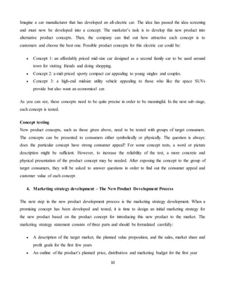 10
Imagine a car manufacturer that has developed an all-electric car. The idea has passed the idea screening
and must now be developed into a concept. The marketer’s task is to develop this new product into
alternative product concepts. Then, the company can find out how attractive each concept is to
customers and choose the best one. Possible product concepts for this electric car could be:
 Concept 1: an affordably priced mid-size car designed as a second family car to be used around
town for visiting friends and doing shopping.
 Concept 2: a mid-priced sporty compact car appealing to young singles and couples.
 Concept 3: a high-end midsize utility vehicle appealing to those who like the space SUVs
provide but also want an economical car.
As you can see, these concepts need to be quite precise in order to be meaningful. In the next sub-stage,
each concept is tested.
Concept testing
New product concepts, such as those given above, need to be tested with groups of target consumers.
The concepts can be presented to consumers either symbolically or physically. The question is always:
does the particular concept have strong consumer appeal? For some concept tests, a word or picture
description might be sufficient. However, to increase the reliability of the test, a more concrete and
physical presentation of the product concept may be needed. After exposing the concept to the group of
target consumers, they will be asked to answer questions in order to find out the consumer appeal and
customer value of each concept
4. Marketing strategy development – The New Product Development Process
The next step in the new product development process is the marketing strategy development. When a
promising concept has been developed and tested, it is time to design an initial marketing strategy for
the new product based on the product concept for introducing this new product to the market. The
marketing strategy statement consists of three parts and should be formulated carefully:
 A description of the target market, the planned value proposition, and the sales, market share and
profit goals for the first few years
 An outline of the product’s planned price, distribution and marketing budget for the first year
 
