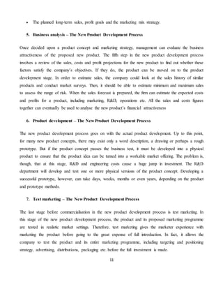 11
 The planned long-term sales, profit goals and the marketing mix strategy.
5. Business analysis – The New Product Development Process
Once decided upon a product concept and marketing strategy, management can evaluate the business
attractiveness of the proposed new product. The fifth step in the new product development process
involves a review of the sales, costs and profit projections for the new product to find out whether these
factors satisfy the company’s objectives. If they do, the product can be moved on to the product
development stage. In order to estimate sales, the company could look at the sales history of similar
products and conduct market surveys. Then, it should be able to estimate minimum and maximum sales
to assess the range of risk. When the sales forecast is prepared, the firm can estimate the expected costs
and profits for a product, including marketing, R&D, operations etc. All the sales and costs figures
together can eventually be used to analyse the new product’s financial attractiveness
6. Product development – The New Product Development Process
The new product development process goes on with the actual product development. Up to this point,
for many new product concepts, there may exist only a word description, a drawing or perhaps a rough
prototype. But if the product concept passes the business test, it must be developed into a physical
product to ensure that the product idea can be turned into a workable market offering. The problem is,
though, that at this stage, R&D and engineering costs cause a huge jump in investment. The R&D
department will develop and test one or more physical versions of the product concept. Developing a
successful prototype, however, can take days, weeks, months or even years, depending on the product
and prototype methods.
7. Test marketing – The New Product Development Process
The last stage before commercialisation in the new product development process is test marketing. In
this stage of the new product development process, the product and its proposed marketing programme
are tested in realistic market settings. Therefore, test marketing gives the marketer experience with
marketing the product before going to the great expense of full introduction. In fact, it allows the
company to test the product and its entire marketing programme, including targeting and positioning
strategy, advertising, distributions, packaging etc. before the full investment is made.
 