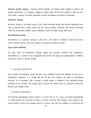 13
Intensive growth strategy : Intensive growth strategies are business plans designed to improve the
business performance of a company, bringing the highest gains with the least amount of effort and risk.
They include strategies for market penetration, product development and market development.
Interactive strategy
interactive strategy is an integral aspect of the overall marketing strategy that involves addressing issues
such as channel choice, design aspects that suit various channels, technology and outreach constraints
within the overall plan, usability aspects including UI and UX design, among other issues
Diversification strategy
Diversification is a corporate strategy to enter into a new market or industry in which the business
doesn't currently operate, while also creating a new product for that new market.
Types of Diversification
The three types of diversification strategies include the concentric, horizontal and conglomerate.
Diversification is a method of risk management that involves the change and implementation of different
investments stated in a specific portfolio
1. concentric diversifications
The concentric diversifications specify that there exists similarities between the industries in terms of the
technological standpoint. It is through this that the firm may compare and apply its technological
knowhow to an advantage. This is through a careful change or alteration in the marketing strategy
performed by the business. This strategy aims to increase the market value of a particular product and
therefore gain a higher profit.
2. horizontal diversification
The horizontal diversification tackles products or services that are in a sense, not related technologically
to certain products but still pique the interest of current customers. This strategy is more effective is the
current clientele is loyal to the existing products or services, and if the new additions are well priced and
 