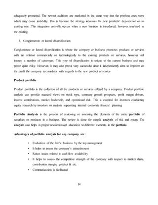 14
adequately promoted. The newest additions are marketed in the same way that the previous ones were
which may cause instability. This is because the strategy increases the new products’ dependence on an
existing one. This integration normally occurs when a new business is introduced, however unrelated to
the existing.
3. Conglomerate or lateral diversification
Conglomerate or lateral diversification is where the company or business promotes products or services
with no relation commercially or technologically to the existing products or services, however still
interest a number of customers. This type of diversification is unique to the current business and may
prove quite risky. However, it may also prove very successful since it independently aims to improve on
the profit the company accumulates with regards to the new product or service
Product portfolio
Product portfolio is the collection of all the products or services offered by a company. Product portfolio
analysis can provide nuanced views on stock type, company growth prospects, profit margin drivers,
income contributions, market leadership, and operational risk. This is essential for investors conducting
equity research by investors or analysts supporting internal corporate financial planning
Portfolio Analysis is the process of reviewing or assessing the elements of the entire portfolio of
securities or products in a business. The review is done for careful analysis of risk and return. The
analysis also helps in proper resource/asset allocation to different elements in the portfolio
Advantages of portfolio analysis for any company are:
• Evaluation of the firm’s business by the top management
• It helps to assess the company’s attractiveness
• Raises issues related to cash flow availability
• It helps to assess the competitive strength of the company with respect to market share,
contribution margin, product fit etc.
• Communication is facilitated
 