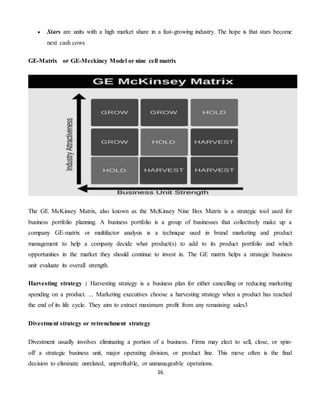 16
 Stars are units with a high market share in a fast-growing industry. The hope is that stars become
next cash cows
GE-Matrix or GE-Meckincy Model or nine cell matrix
The GE McKinsey Matrix, also known as the McKinsey Nine Box Matrix is a strategic tool used for
business portfolio planning. A business portfolio is a group of businesses that collectively make up a
company GE-matrix or multifactor analysis is a technique used in brand marketing and product
management to help a company decide what product(s) to add to its product portfolio and which
opportunities in the market they should continue to invest in. The GE matrix helps a strategic business
unit evaluate its overall strength.
Harvesting strategy : Harvesting strategy is a business plan for either cancelling or reducing marketing
spending on a product. ... Marketing executives choose a harvesting strategy when a product has reached
the end of its life cycle. They aim to extract maximum profit from any remaining sales3
Divestment strategy or retrenchment strategy
Divestment usually involves eliminating a portion of a business. Firms may elect to sell, close, or spin-
off a strategic business unit, major operating division, or product line. This move often is the final
decision to eliminate unrelated, unprofitable, or unmanageable operations.
 