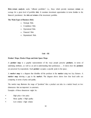 19
Risk–return analysis seeks “efficient portfolios”, i.e., those which provide maximum return on
average for a given level of portfolio risk. It examines investment opportunities in terms familiar to the
financial practitioner: the risk and return of the investment portfolio.
The Main Types of Business Risk
 Strategic Risk.
 Compliance Risk.
 Operational Risk.
 Financial Risk.
 Reputational Risk.
Unit – III
Product Maps, Market Maps and Joint Space Maps
A product map is a graphic representation of the ways people perceive products, in terms of
underlying attributes, as well as an aid in understanding their preferences. ... It shows how the products
are perceived by respondents. Each product occupies a specific point in the space.
A market map is a diagram that identifies all the products in the market using two key features. A
market map showing a gap in the market. The diagram above shows how four local cafés are
competing in terms of price and quality.
The market map illustrates the range of "positions" that a product can take in a market based on two
dimensions that are important to customers.
Examples of those dimensions might be:
 High price v low price
 Basic quality v High quality
 Low volume v high volume
 